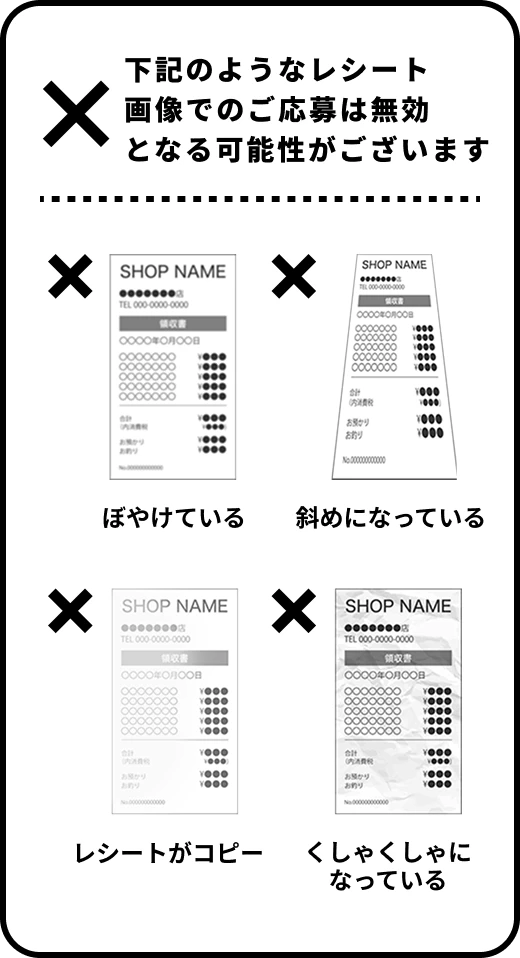 下記のようなレシート画像でのご応募は無効となる可能性がございます　ぼやけている　斜めになっている　レシートがコピー　くしゃくしゃになっている