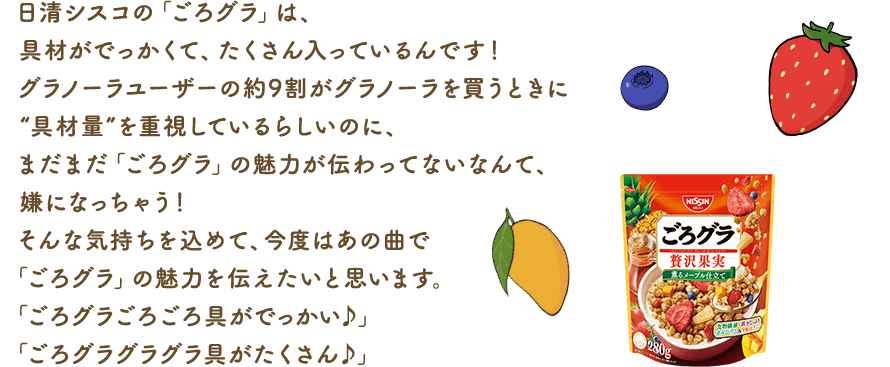日清シスコの「ごろグラ」は、具材がでっかくて、たくさん入っているんです！グラノーラユーザーの約9割がグラノーラを買うときに“具材量”を重視しているらしいのに、まだまだ「ごろグラ」の魅力が伝わってないなんて、嫌になっちゃう！そんな気持ちを込めて、今度はあの曲で「ごろグラ」の魅力を伝えたいと思います。「ごろグラごろごろ具がでっかい♪」「ごろグラグラグラ具がたくさん♪」