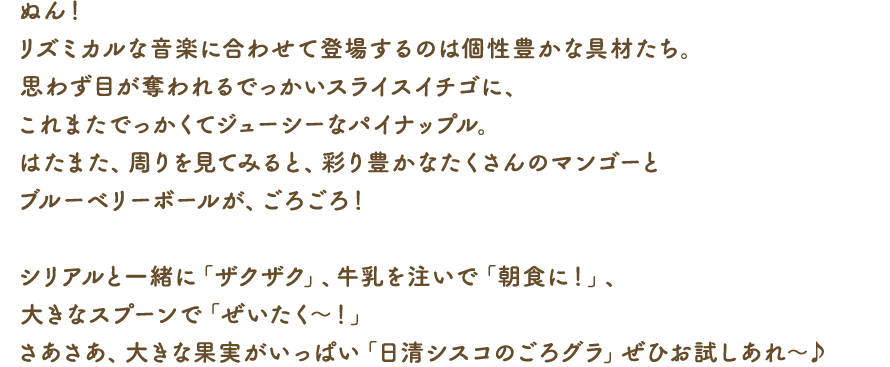 ぬん！リズミカルな音楽に合わせて登場するのは個性豊かな具材たち。思わず目が奪われるでっかいスライスイチゴに、これまたでっかくてジューシーなパイナップル。はたまた、周りを見てみると、彩り豊かなたくさんのマンゴーとブルーベリーボールが、ごろごろ！シリアルと一緒に「ザクザク」、牛乳を注いで「朝食に！」、大きなスプーンで「ぜいたく～！」さあさあ、大きな果実がいっぱい「日清シスコのごろグラ」ぜひお試しあれ～♪