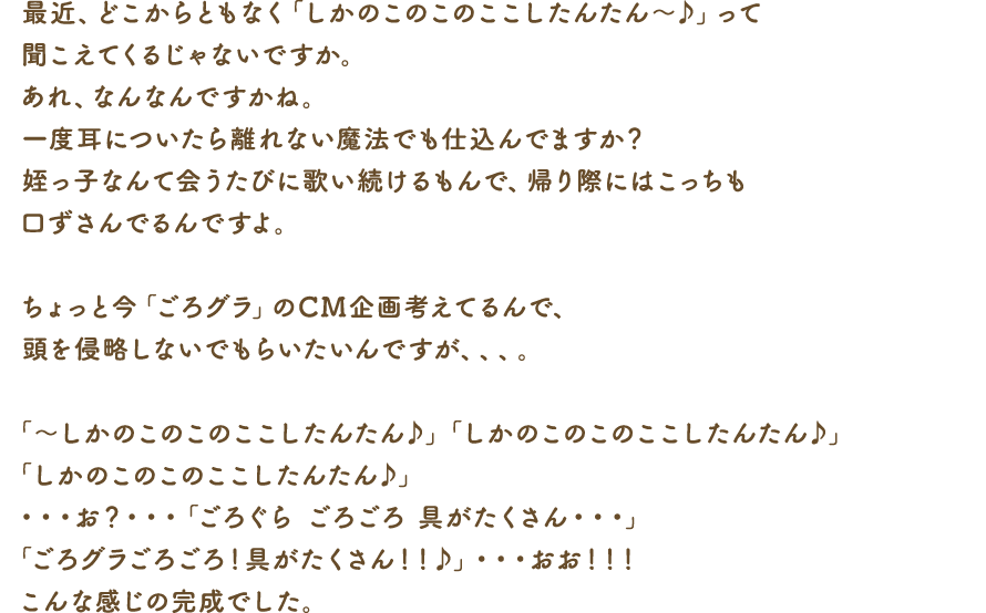 最近、どこからともなく「しかのこのこのここしたんたん～♪」って聞こえてくるじゃないですか。あれ、なんなんですかね。一度耳についたら離れない魔法でも仕込んでますか？姪っ子なんて会うたびに歌い続けるもんで、帰り際にはこっちも口ずさんでるんですよ。ちょっと今「ごろグラ」のCM企画考えてるんで、頭を侵略しないでもらいたいんですが、、、。「～しかのこのこのここしたんたん♪」「しかのこのこのここしたんたん♪」「しかのこのこのここしたんたん♪」・・・お？・・・「ごろぐら ごろごろ　具がたくさん…」「ごろグラごろごろ！具がたくさん！！♪」・・・おお！！！こんな感じの完成でした。