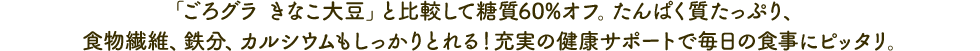 「ごろグラ きなこ大豆」と比較して糖質60％オフ。たんぱく質たっぷり、食物繊維、鉄分、カルシウムもしっかりとれる！充実の健康サポートで毎日の食事にピッタリ。