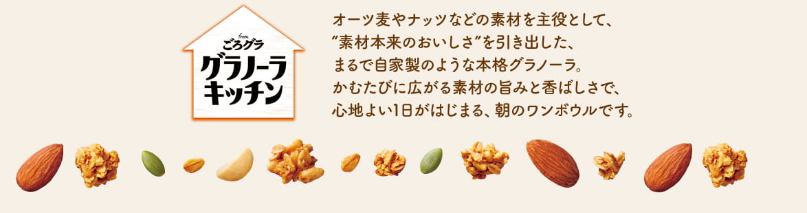 オーツ麦やナッツなどの素材を主役として、“素材本来のおいしさ”を引き出した、まるで自家製のような本格グラノーラ。かむたびに広がる素材の旨みと香ばしさで、心地よい1日がはじまる、朝のワンボウルです。