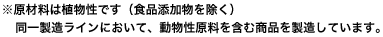 ※原材料は植物性です（食品添加物を除く）同一製造ラインにおいて、動物性原料を含む商品を製造しています。