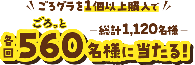 ごろグラを1個以上購入で 各回ごろっと560名様に当たる! 総計1,120名様
