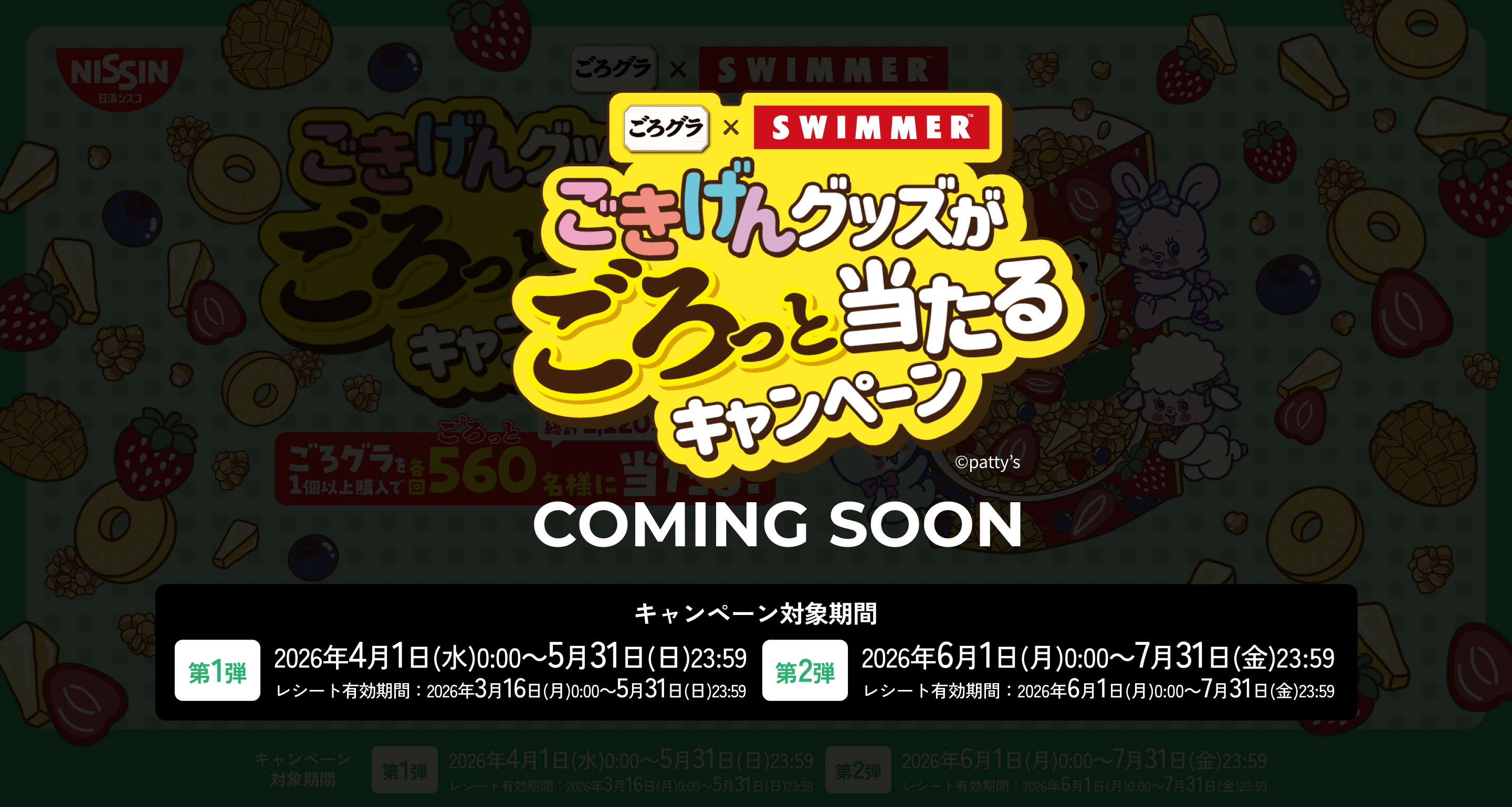 ごろグラ×SWIMMER ごきげんグッズがごろっと当たるキャンペーン &copy;patty’s COMING SOON キャンペーン対象期間【第1弾】2026年4月1日(水)0:00～5月31日(日)23:59 レシート有効期間：2026年3月16日(月)0:00～5月31日(日)23:59【第2弾】2026年6月1日(月)0:00～7月31日(金)23:59 レシート有効期間：2026年6月1日(月)0:00～7月31日(金)23:59