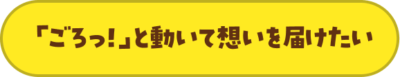 「ごろっ！」と動いて想いを届けたい
