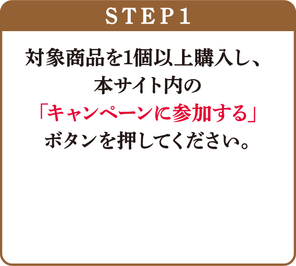 STEP1：対象商品を1個以上購入し、本サイト内の「キャンペーンに参加する」ボタンを押してください。
