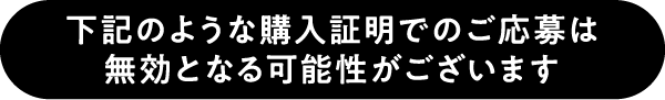 下記のような購入証明でのご応募は無効となる可能性がございます